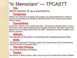 “In Memoriam” — TPCASTT
o Title:
Def-In memory of; as a memorial to.
o Paraphrase:
Alfred Lord Tennyson employs the imagery of natural elements in order to
portray his feelings and emotions after the death of his close friend, Arthur
Henry Hallam.
o Connotations:
In the line “Nature, red in tooth and claw”, Tennyson questions Man’s trust in
God’s love even after witnessing the brutality of nature. “Be blown about the
desert dust, Or sealed within the iron hills?” declares that life is useless and
has no purpose
o Attitude:
The attitude of the poem is mourning and questioning about God
o Shifts:
Throughout the poem Tennyson goes from questioning God to questioning
nature and then to question Man.
o Title (After Reading):
“In Loving Memory of Hallam
o Theme:
The theme is about nature, God, mourning and his best friend Arthur Hallam.
 