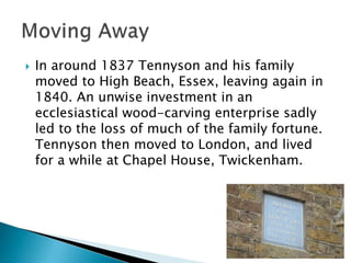  In around 1837 Tennyson and his family
moved to High Beach, Essex, leaving again in
1840. An unwise investment in an
ecclesiastical wood-carving enterprise sadly
led to the loss of much of the family fortune.
Tennyson then moved to London, and lived
for a while at Chapel House, Twickenham.
 