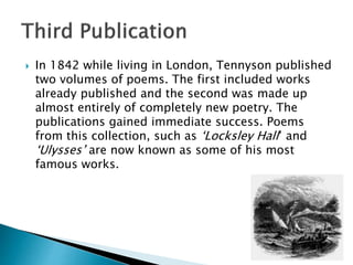  In 1842 while living in London, Tennyson published
two volumes of poems. The first included works
already published and the second was made up
almost entirely of completely new poetry. The
publications gained immediate success. Poems
from this collection, such as ‘Locksley Hall’ and
‘Ulysses’ are now known as some of his most
famous works.
 