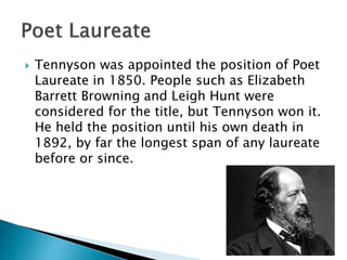  Tennyson was appointed the position of Poet
Laureate in 1850. People such as Elizabeth
Barrett Browning and Leigh Hunt were
considered for the title, but Tennyson won it.
He held the position until his own death in
1892, by far the longest span of any laureate
before or since.
 