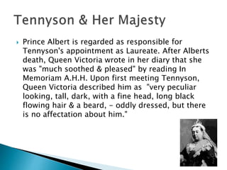  Prince Albert is regarded as responsible for
Tennyson's appointment as Laureate. After Alberts
death, Queen Victoria wrote in her diary that she
was "much soothed & pleased" by reading In
Memoriam A.H.H. Upon first meeting Tennyson,
Queen Victoria described him as "very peculiar
looking, tall, dark, with a fine head, long black
flowing hair & a beard, - oddly dressed, but there
is no affectation about him."
 
