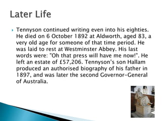  Tennyson continued writing even into his eighties.
He died on 6 October 1892 at Aldworth, aged 83, a
very old age for someone of that time period. He
was laid to rest at Westminster Abbey. His last
words were: "Oh that press will have me now!". He
left an estate of £57,206. Tennyson’s son Hallam
produced an authorised biography of his father in
1897, and was later the second Governor-General
of Australia.
 