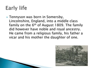  Tennyson was born in Somersby,
Lincolnshire, England, into a middle class
family on the 6th of August 1809. The family
did however have noble and royal ancestry.
He came from a religious family, his father a
vicar and his mother the daughter of one.
 