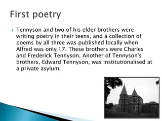  Tennyson and two of his elder brothers were
writing poetry in their teens, and a collection of
poems by all three was published locally when
Alfred was only 17. These brothers were Charles
and Frederick Tennyson. Another of Tennyson's
brothers, Edward Tennyson, was institutionalised at
a private asylum.
 