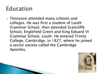  Tennyson attended many schools and
colleges. He was first a student of Louth
Grammar School, then attended Scaitcliffe
School, Englefield Green and King Edward VI
Grammar School, Louth. He entered Trinity
College, Cambridge, in 1827, where he joined
a secret society called the Cambridge
Apostles.
 