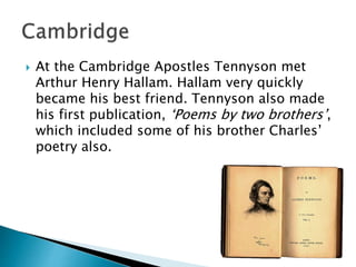  At the Cambridge Apostles Tennyson met
Arthur Henry Hallam. Hallam very quickly
became his best friend. Tennyson also made
his first publication, ‘Poems by two brothers’,
which included some of his brother Charles’
poetry also.
 