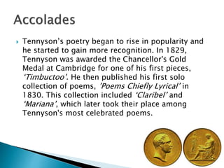  Tennyson’s poetry began to rise in popularity and
he started to gain more recognition. In 1829,
Tennyson was awarded the Chancellor's Gold
Medal at Cambridge for one of his first pieces,
‘Timbuctoo’. He then published his first solo
collection of poems, ’Poems Chiefly Lyrical’ in
1830. This collection included ‘Claribel’ and
‘Mariana’, which later took their place among
Tennyson's most celebrated poems.
 