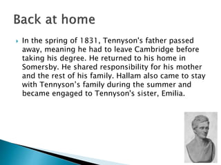  In the spring of 1831, Tennyson's father passed
away, meaning he had to leave Cambridge before
taking his degree. He returned to his home in
Somersby. He shared responsibility for his mother
and the rest of his family. Hallam also came to stay
with Tennyson’s family during the summer and
became engaged to Tennyson's sister, Emilia.
 