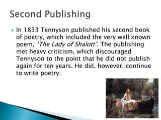  In 1833 Tennyson published his second book
of poetry, which included the very well known
poem, ‘The Lady of Shalott’. The publishing
met heavy criticism, which discouraged
Tennyson to the point that he did not publish
again for ten years. He did, however, continue
to write poetry.
 
