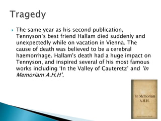  The same year as his second publication,
Tennyson’s best friend Hallam died suddenly and
unexpectedly while on vacation in Vienna. The
cause of death was believed to be a cerebral
haemorrhage. Hallam's death had a huge impact on
Tennyson, and inspired several of his most famous
works including ‘In the Valley of Cauteretz’ and ’In
Memoriam A.H.H’.
 