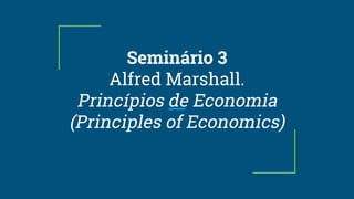 Seminário 3
Alfred Marshall.
Princípios de Economia
(Principles of Economics)
 