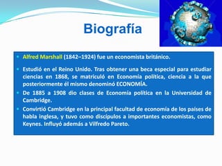 Biografía
 Alfred Marshall (1842–1924) fue un economista británico.
 Estudió en el Reino Unido. Tras obtener una beca especial para estudiar
ciencias en 1868, se matriculó en Economía política, ciencia a la que
posteriormente él mismo denominó ECONOMÍA.
 De 1885 a 1908 dio clases de Economía política en la Universidad de
Cambridge.
 Convirtió Cambridge en la principal facultad de economía de los países de
habla inglesa, y tuvo como discípulos a importantes economistas, como
Keynes. Influyó además a Vilfredo Pareto.
 