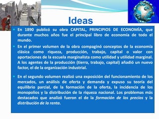 Ideas
 En 1890 publicó su obra CAPITAL, PRINCIPIOS DE ECONOMÍA, que
durante muchos años fue el principal libro de economía de todo el
mundo.
 En el primer volumen de la obra compaginó conceptos de la economía
clásica como riqueza, producción, trabajo, capital o valor con
aportaciones de la escuela marginalista como utilidad y utilidad marginal.
A los agentes de la producción (tierra, trabajo, capital) añadió un nuevo
factor, el de la organización industrial.
 En el segundo volumen realizó una exposición del funcionamiento de los
mercados, un análisis de oferta y demanda y expuso su teoría del
equilibrio parcial, de la formación de la oferta, la incidencia de los
monopolios y la distribución de la riqueza nacional. Los problemas más
destacados que analizó fueron el de la formación de los precios y la
distribución de la renta.
 