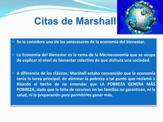 Citas de Marshall
 Se lo considera uno de los antecesores de la economía del bienestar.
 La Economía del Bienestar es la rama de la Microeconomía que se ocupa
de explicar el nivel de bienestar colectivo de que disfruta una sociedad.
 A diferencia de los clásicos, Marshall estaba convencido que la economía
tenia la tarea principal, de eliminar la pobreza a tal punto que reclamó a
Ricardo el hecho de no entender que LA POBREZA GENERA MÁS
POBREZA, dado que la falta de recursos en las familias no garantizan, ni la
salud, ni la preparación para permitirles ganar más.
 