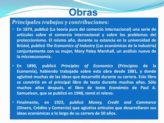 Obras
Principales trabajos y contribuciones:
 En 1879, publicó (La teoría pura del comercio internacional) una serie de
artículos sobre el comercio internacional y sobre los problemas del
proteccionismo. El mismo año, durante su estancia en la universidad de
Bristol, publicó The Economics of Industry (Las económicas de la industria)
conjuntamente con su mujer, Mary Paley Marshall, un análisis nuevo de
la microeconomía.
 En 1890, publicó Principles of Economics (Principios de la
Economía), habiendo trabajado sobre esta obra desde 1881, y donde
aglutinó muchas de las ideas que desarrolló durante su carrera. Este libro
se convirtió en el principal libro de texto durante muchos años. Sólo
muchos años después, el libro de texto Económics de Paul A.
Samuelson, que se publicó en 1948, tomó el relevo.
 Finalmente, en 1923, publicó Money, Credit and Commerce
(Dinero, Crédito y Comercio) que aglutina artículos que desarrollaron sus
ideas económicas a lo largo de su carrera de 50 años.
 