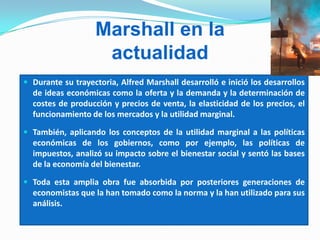 Marshall en la
actualidad
 Durante su trayectoria, Alfred Marshall desarrolló e inició los desarrollos
de ideas económicas como la oferta y la demanda y la determinación de
costes de producción y precios de venta, la elasticidad de los precios, el
funcionamiento de los mercados y la utilidad marginal.
 También, aplicando los conceptos de la utilidad marginal a las políticas
económicas de los gobiernos, como por ejemplo, las políticas de
impuestos, analizó su impacto sobre el bienestar social y sentó las bases
de la economía del bienestar.
 Toda esta amplia obra fue absorbida por posteriores generaciones de
economistas que la han tomado como la norma y la han utilizado para sus
análisis.
 