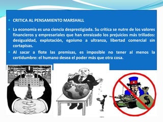  CRITICA AL PENSAMIENTO MARSHALL
 La economía es una ciencia desprestigiada. Su crítica se nutre de los valores
financieros y empresariales que han enraizado los prejuicios más trillados:
desigualdad, explotación, egoísmo a ultranza, libertad comercial sin
cortapisas.
 Al sacar a flote las premisas, es imposible no tener al menos la
certidumbre: el humano desea el poder más que otra cosa.
 