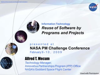 National Aeronautics and Space Administration




                                                           Information Technology
                                                           Reuse of Software by
                                                           Programs and Projects

                                                  presented at
                                                  NASA PM Challenge Conference
                                                  February 9 - 1 0 , 2 0 0 9

                                         Alfred T. Mecum
                                         Technology Manager,
                                         Innovative Partnerships Program (IPP) Office
                                         NASA’s Goddard Space Flight Center
                  NASA’s Goddard Space Flight Center
                                                                                    Used http://ipp.gsfc.nasa.gov
                                                                                         with Permission
 