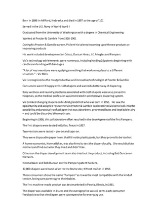 Born in1896 in Milford,Nebraskaanddiedin1997 at the age of 101
Servedinthe U.S. NavyinWorldWard I
Graduatedfromthe Universityof Washingtonwithadegree inChemical Engineering
Workedat Procter& Gamble from1926-1961
DuringhisProcter & Gamble career,Viclenthistalentsincomingupwithnew productsor
improvingproducts
His workincludeddevelopmentonCrisco,DuncanHines,Jif,PringlesandPampers
Vic’stechnologyachievementswere numerous,includingholding25patentsbeginningwith
candlesandendingwithbandages
“A lotof my inventionswere applyingsomethingthatworksone place to a different
situation.”–VicMills
Vicis recognizedasthe mostproductive andinnovative technologistatProcter& Gamble
Consumersweren’thappywithclothdiapersandwantedabetterwayof diapering.
Baby wetnessandlaundryproblemsassociatedwithclothdiaperswere alsopresentin
hospitals,sothe medical profession wasinterestedinanimproveddiaperingsystem.
Vicdislikedchangingdiapersonhisfirstgrandchildwhowasbornin1955. He saw the
opportunityandassignedresearchersinProcter&Gamble ExploratoryDivisiontolookintothe
possibilityandpracticalityof adiaperthatwas absorbent,preventedleaksandkeptbabiesdry
– andcouldbe discardedaftereachuse.
Beginningin1956, thiscollaborative effortresultedinthe developmentof the firstPampers.
The firstdiaperswere testedinDallas,Texas in1957.
Two versionswere tested –pin-onandtape-on.
Theywere disposablepaperlinersthatfitinside plasticpants,buttheyprovedtobe too hot.
A home economist,NormaBaker,wasalsohiredtotestthe diaperslocally. She wouldtalkto
mothersandfindout whattheylikedanddidn’tlike.
Otherson the diaperdevelopmentteamalsotriedoutthe product,includingBobDuncanon
histwins.
NormaBaker and BobDuncan are the Pamperspatentholders.
37,000 diaperswere hand-sewnforthe Rochester,NYtestmarketin1959.
These consumerschose the name “Pampers”asit wasthe most compatible withthe kindof
tender,lovingcare parentsgive theirbabies.
The firstmachine-made productwastestmarketedinPeoria,Illinois,in1961.
The diaperwas available in2sizesandthe average price was10 centseach;consumer
feedbackwasthatthe diaperswere tooexpensive foreverydayuse.
 