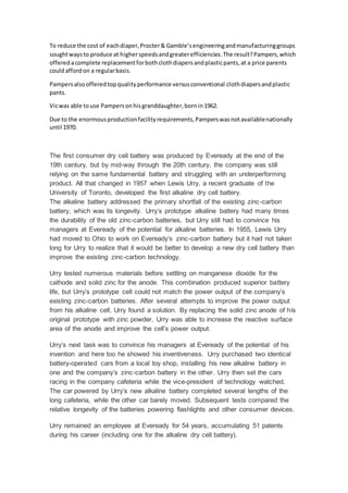 To reduce the cost of eachdiaper,Procter& Gamble’sengineeringandmanufacturinggroups
soughtwaysto produce at higherspeedsandgreaterefficiencies.The result?Pampers,which
offeredacomplete replacementforbothclothdiapersandplasticpants,at a price parents
couldaffordon a regularbasis.
Pampersalsoofferedtopqualityperformance versusconventional clothdiapersandplastic
pants.
Vicwas able touse Pampersonhisgranddaughter,bornin1962.
Due to the enormousproductionfacilityrequirements,Pamperswasnotavailablenationally
until 1970.
The first consumer dry cell battery was produced by Eveready at the end of the
19th century, but by mid-way through the 20th century, the company was still
relying on the same fundamental battery and struggling with an underperforming
product. All that changed in 1957 when Lewis Urry, a recent graduate of the
University of Toronto, developed the first alkaline dry cell battery.
The alkaline battery addressed the primary shortfall of the existing zinc-carbon
battery, which was its longevity. Urry’s prototype alkaline battery had many times
the durability of the old zinc-carbon batteries, but Urry still had to convince his
managers at Eveready of the potential for alkaline batteries. In 1955, Lewis Urry
had moved to Ohio to work on Eveready’s zinc-carbon battery but it had not taken
long for Urry to realize that it would be better to develop a new dry cell battery than
improve the existing zinc-carbon technology.
Urry tested numerous materials before settling on manganese dioxide for the
cathode and solid zinc for the anode. This combination produced superior battery
life, but Urry’s prototype cell could not match the power output of the company’s
existing zinc-carbon batteries. After several attempts to improve the power output
from his alkaline cell, Urry found a solution. By replacing the solid zinc anode of his
original prototype with zinc powder, Urry was able to increase the reactive surface
area of the anode and improve the cell’s power output.
Urry’s next task was to convince his managers at Eveready of the potential of his
invention and here too he showed his inventiveness. Urry purchased two identical
battery-operated cars from a local toy shop, installing his new alkaline battery in
one and the company’s zinc-carbon battery in the other. Urry then set the cars
racing in the company cafeteria while the vice-president of technology watched.
The car powered by Urry’s new alkaline battery completed several lengths of the
long cafeteria, while the other car barely moved. Subsequent tests compared the
relative longevity of the batteries powering flashlights and other consumer devices.
Urry remained an employee at Eveready for 54 years, accumulating 51 patents
during his career (including one for the alkaline dry cell battery).
 