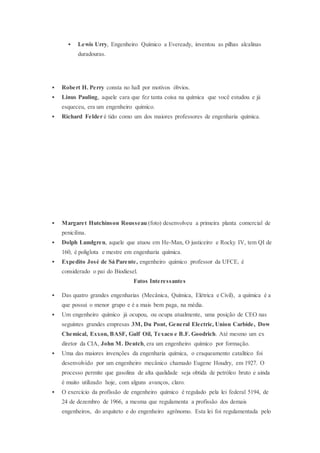  Lewis Urry, Engenheiro Químico a Eveready, inventou as pilhas alcalinas
duradouras.
 Robert H. Perry consta no hall por motivos óbvios.
 Linus Pauling, aquele cara que fez tanta coisa na química que você estudou e já
esqueceu, era um engenheiro químico.
 Richard Felder é tido como um dos maiores professores de engenharia química.
 Margaret Hutchinson Rousseau (foto) desenvolveu a primeira planta comercial de
penicilina.
 Dolph Lundgren, aquele que atuou em He-Man, O justiceiro e Rocky IV, tem QI de
160, é poliglota e mestre em engenharia química.
 Expedito José de Sá Parente, engenheiro químico professor da UFCE, é
considerado o pai do Biodiesel.
Fatos Interessantes
 Das quatro grandes engenharias (Mecânica, Química, Elétrica e Civil), a química é a
que possui o menor grupo e é a mais bem paga, na média.
 Um engenheiro químico já ocupou, ou ocupa atualmente, uma posição de CEO nas
seguintes grandes empresas 3M, Du Pont, General Electric, Union Carbide, Dow
Chemical, Exxon, BASF, Gulf Oil, Texaco e B.F. Goodrich. Até mesmo um ex
diretor da CIA, John M. Deutch, era um engenheiro químico por formação.
 Uma das maiores invenções da engenharia química, o craqueamento catalítico foi
desenvolvido por um engenheiro mecânico chamado Eugene Houdry, em 1927. O
processo permite que gasolina de alta qualidade seja obtida de petróleo bruto e ainda
é muito utilizado hoje, com alguns avanços, claro.
 O exercício da profissão de engenheiro químico é regulado pela lei federal 5194, de
24 de dezembro de 1966, a mesma que regulamenta a profissão dos demais
engenheiros, do arquiteto e do engenheiro agrônomo. Esta lei foi regulamentada pelo
 