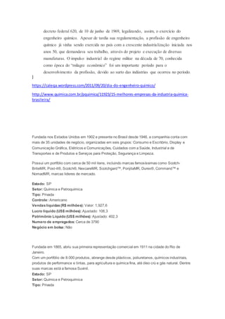 decreto federal 620, de 10 de junho de 1969, legalizando, assim, o exercício do
engenheiro químico. Apesar de tardia sua regulamentação, a profissão de engenheiro
químico já vinha sendo exercida no país com a crescente industrialização iniciada nos
anos 50, que demandava seu trabalho, através do projeto e execução de diversas
manufaturas. O impulso industrial do regime militar na década de 70, conhecida
como época do “milagre econômico” foi um importante período para o
desenvolvimento da profissão, devido ao surto das indústrias que ocorreu no período.
]
https://caleqa.wordpress.com/2011/09/20/dia-do-engenheiro-quimico/
http://www.quimica.com.br/pquimica/11923/15-melhores-empresas-da-industria-quimica-
brasileira/
Fundada nos Estados Unidos em 1902 e presente no Brasil desde 1946, a companhia conta com
mais de 35 unidades de negócio, organizadas em seis grupos: Consumo e Escritório, Display e
Comunicação Gráfica, Elétricos e Comunicações, Cuidados com a Saúde, Industrial e de
Transportes e de Produtos e Serviços para Proteção, Segurança e Limpeza.
Possui um portfólio com cerca de 50 mil itens, incluindo marcas famosíssimas como Scotch-
BriteMR, Post-it®, Scotch®, NexcareMR, Scotchgard™, PonjitaMR, Durex®, Command™ e
NomadMR, marcas lideres de mercado.
Estado: SP
Setor: Química e Petroquímica
Tipo: Privada
Controle: Americano
Vendaslíquidas(R$ milhões): Valor: 1,927,6
Lucro líquido (US$ milhões): Ajustado: 108,3
Patrimônio Líquido (US$ milhões): Ajustado: 402,3
Numero de empregados: Cerca de 3790
Negócio em bolsa: Não
Fundada em 1865, abriu sua primeira representação comercial em 1911 na cidade do Rio de
Janeiro.
Com um portfólio de 8.000 produtos, abrange desde plásticos, poliuretanos, químicos industriais,
produtos de performance e tintas, para agricultura e química fina, até óleo crú e gás natural. Dentre
suas marcas está a famosa Suvinil.
Estado: SP
Setor: Química e Petroquímica
Tipo: Privada
 