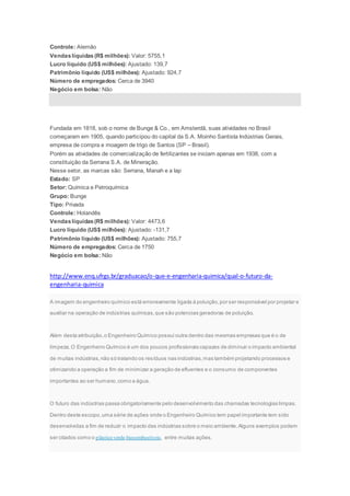 Controle: Alemão
Vendaslíquidas (R$ milhões): Valor: 5755,1
Lucro líquido (US$ milhões): Ajustado: 139,7
Patrimônio líquido (US$ milhões): Ajustado: 924,7
Número de empregados: Cerca de 3940
Negócio em bolsa: Não
Fundada em 1818, sob o nome de Bunge & Co., em Amsterdã, suas atividades no Brasil
começaram em 1905, quando participou do capital da S.A. Moinho Santista Indústrias Gerais,
empresa de compra e moagem de trigo de Santos (SP – Brasil).
Porém as atividades de comercialização de fertilizantes se iniciam apenas em 1938, com a
constituição da Serrana S.A. de Mineração.
Nesse setor, as marcas são: Serrana, Manah e a Iap
Estado: SP
Setor: Química e Petroquímica
Grupo: Bunge
Tipo: Privada
Controle: Holandês
Vendaslíquidas(R$ milhões): Valor: 4473,6
Lucro líquido (US$ milhões): Ajustado: -131,7
Patrimônio líquido (US$ milhões): Ajustado: 755,7
Número de empregados: Cerca de 1750
Negócio em bolsa: Não
http://www.enq.ufrgs.br/graduacao/o-que-e-engenharia-quimica/qual-o-futuro-da-
engenharia-quimica
A imagem do engenheiro químico está erroneamente ligada à poluição,por ser responsável por projetar e
auxiliar na operação de indústrias químicas,que são potencias geradoras de poluição.
Além desta atribuição,o Engenheiro Químico possui outra dentro das mesmas empresas que é o de
limpeza.O Engenheiro Químico é um dos poucos profissionais capazes de diminuir o impacto ambiental
de muitas indústrias,não só tratando os resíduos nas indústrias,mas também projetando processos e
otimizando a operação a fim de minimizar a geração de efluentes e o consumo de componentes
importantes ao ser humano,como a água.
O futuro das indústrias passa obrigatoriamente pelo desenvolvimento das chamadas tecnologias limpas.
Dentro deste escopo,uma série de ações onde o Engenheiro Químico tem papel importante tem sido
desenvolvidas a fim de reduzir o impacto das indústrias sobre o meio ambiente.Alguns exemplos podem
ser citados como o plástico verde,biocombustíveis, entre muitas ações.
 