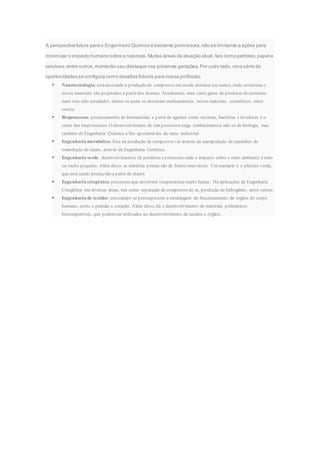 A perspectiva futura para o Engenheiro Químico é bastante promissora,não se limitando a ações para
minimizar o impacto humano sobre a natureza. Muitas áreas de atuação atual, tais como petróleo,papel e
celulose,entre outros,manterão seu destaque nas próximas gerações.Por outro lado, uma série de
oportunidades se configura como desafios futuros para nossa profissão:
 Nanotecnologia:estáassociada à produção de compostos em escala atômica (ou nano), onde estruturas e
novos materiais são projetados a partir dos átomos. Atualmente, uma vasta gama de produtos deestrutura
nano tem sido estudados, dentre os quais se destacam medicamentos, novos materiais, cosméticos, entre
outros.
 Bioprocessos:processamento de biomateriais a partir de agentes como enzimas, bactérias e leveduras é o
cerne dos bioprocessos. O desenvolvimento de tais processos exige conhecimentos não só de biologia, mas
também de Engenharia Química a fim aproximá-los do meio industrial.
 Engenharia metabólica:foca na produção de compostos via através da manipulação de caminhos de
transdução de sinais, através da Engenharia Genética.
 Engenharia verde: desenvolvimentos de produtos eprocessos onde o impacto sobre o meio ambiente é nulo
ou muito pequeno. Além disso, as matérias primas são de fontes renováveis. Um exemplo é o plástico verde,
que está sendo produzido a partir de etanol.
 Engenharia criogênica:processos que envolvem temperaturas muito baixas. Há aplicações de Engenharia
Criogênica em diversas áreas, tais como separação de compostos do ar, produção de hidrogênio, entre outros.
 Engenharia de tecidos: estecampo se preocupacom a modelagem do funcionamento de órgãos do corpo
humano, como o pulmão e coração. Além disso, há o desenvolvimento de materiais poliméricos
biocompatíveis, que podemser utilizados no desenvolvimento de tecidos e órgãos.
 