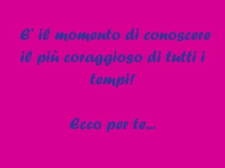 E’ il momento di conoscere  il più coraggioso di tutti i tempi! Ecco per te... 