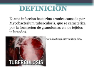 Es una infeccion bacterina cronica causada por
Mycobacterium tuberculosis, que se caracteriza
por la formacion de granulomas en los tejidos
infectados.
Harrison, Medicina Interna 16va Edic.

 