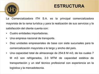 ESTRUCTURA
La Comercializadora ITH S.A. es la principal comercializadora
mayorista de la rama turística y para la realización de sus servicios y la
satisfacción del cliente cuenta con:
• Cuatro entidades importadoras.
• Una empresa nacional de transporte.
• Diez unidades empresariales de base con siete sucursales para la
comercialización mayorista a lo largo y ancho del país.
• Una capacidad total de almacenaje de 254.8 M m3, de los cuales 7
M m3 son refrigerados, 2.0 MTM de capacidad estática de
transportación y un staf técnico profesional con experiencia en la
logística y la mercadotecnia.
 
