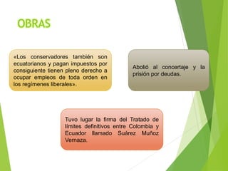 OBRAS
«Los conservadores también son
ecuatorianos y pagan impuestos por
consiguiente tienen pleno derecho a
ocupar empleos de toda orden en
los regímenes liberales».
Tuvo lugar la firma del Tratado de
límites definitivos entre Colombia y
Ecuador llamado Suárez Muñoz
Vernaza.
Abolió al concertaje y la
prisión por deudas.
 