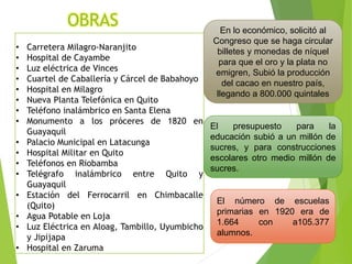 OBRAS
• Carretera Milagro-Naranjito
• Hospital de Cayambe
• Luz eléctrica de Vinces
• Cuartel de Caballería y Cárcel de Babahoyo
• Hospital en Milagro
• Nueva Planta Telefónica en Quito
• Teléfono inalámbrico en Santa Elena
• Monumento a los próceres de 1820 en
Guayaquil
• Palacio Municipal en Latacunga
• Hospital Militar en Quito
• Teléfonos en Riobamba
• Telégrafo inalámbrico entre Quito y
Guayaquil
• Estación del Ferrocarril en Chimbacalle
(Quito)
• Agua Potable en Loja
• Luz Eléctrica en Aloag, Tambillo, Uyumbicho
y Jipijapa
• Hospital en Zaruma
En lo económico, solicitó al
Congreso que se haga circular
billetes y monedas de níquel
para que el oro y la plata no
emigren, Subió la producción
del cacao en nuestro país,
llegando a 800.000 quintales
El presupuesto para la
educación subió a un millón de
sucres, y para construcciones
escolares otro medio millón de
sucres.
El número de escuelas
primarias en 1920 era de
1.664 con a105.377
alumnos.
 