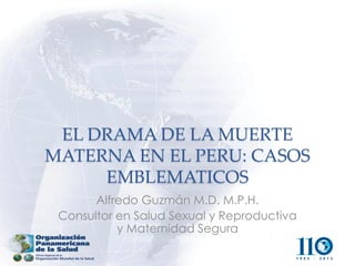 EL DRAMA DE LA MUERTE MATERNA EN EL PERU: CASOS EMBLEMATICOS 
Alfredo Guzmán M.D. M.P.H. 
Consultor en Salud Sexual y Reproductiva y Maternidad Segura  