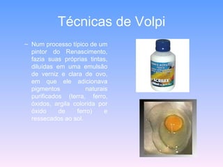 Técnicas de Volpi Num processo típico de um pintor do Renascimento, fazia suas próprias tintas, diluídas em uma emulsão de verniz e clara de ovo, em que ele adicionava pigmentos naturais purificados (terra, ferro, óxidos, argila colorida por óxido de ferro) e ressecados ao sol.  