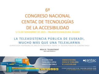 6º
CONGRESO NACIONAL
CENTAC DE TECNOLOGÍAS
DE LA ACCESIBILIDAD
5 Y 6 DE NOVIEMBRE DE 2015 – PALACIO EUSKALDUNA, BILBAO
LA TELEASISTENCIA PÚBLICA DE EUSKADI,
MUCHO MÁS QUE UNA TELEALARMA
ALFREDO ALDAY. RESPONSABLE DEL ÁREA DE TELEASISTENCIA. OSATEK, S.A. SOCIEDAD PÚBLICA DEL GOBIERNO VASCO
MESA 10: “TELEASISTENCIA”
SALA 3 (B1) (PLANTA 1)
 