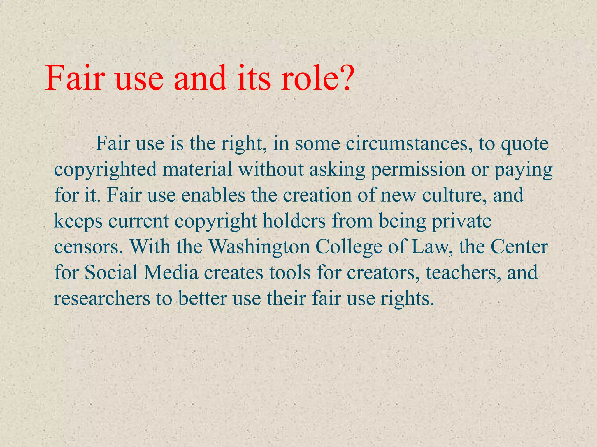 Fair use and its role?
      Fair use is the right, in some circumstances, to quote
copyrighted material without asking permission or paying
for it. Fair use enables the creation of new culture, and
keeps current copyright holders from being private
censors. With the Washington College of Law, the Center
for Social Media creates tools for creators, teachers, and
researchers to better use their fair use rights.
 