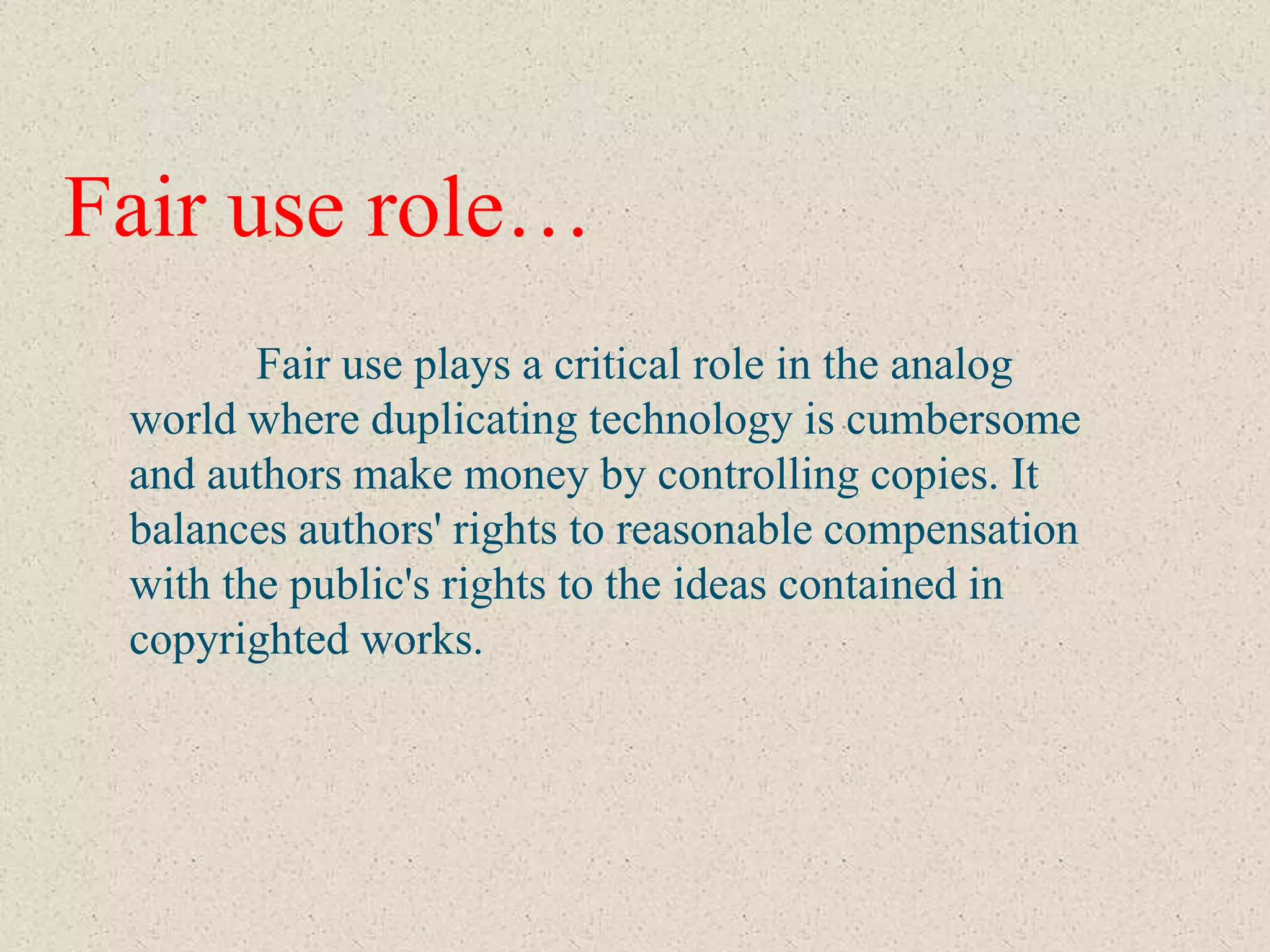 Fair use role…
        Fair use plays a critical role in the analog
 world where duplicating technology is cumbersome
 and authors make money by controlling copies. It
 balances authors' rights to reasonable compensation
 with the public's rights to the ideas contained in
 copyrighted works.
 