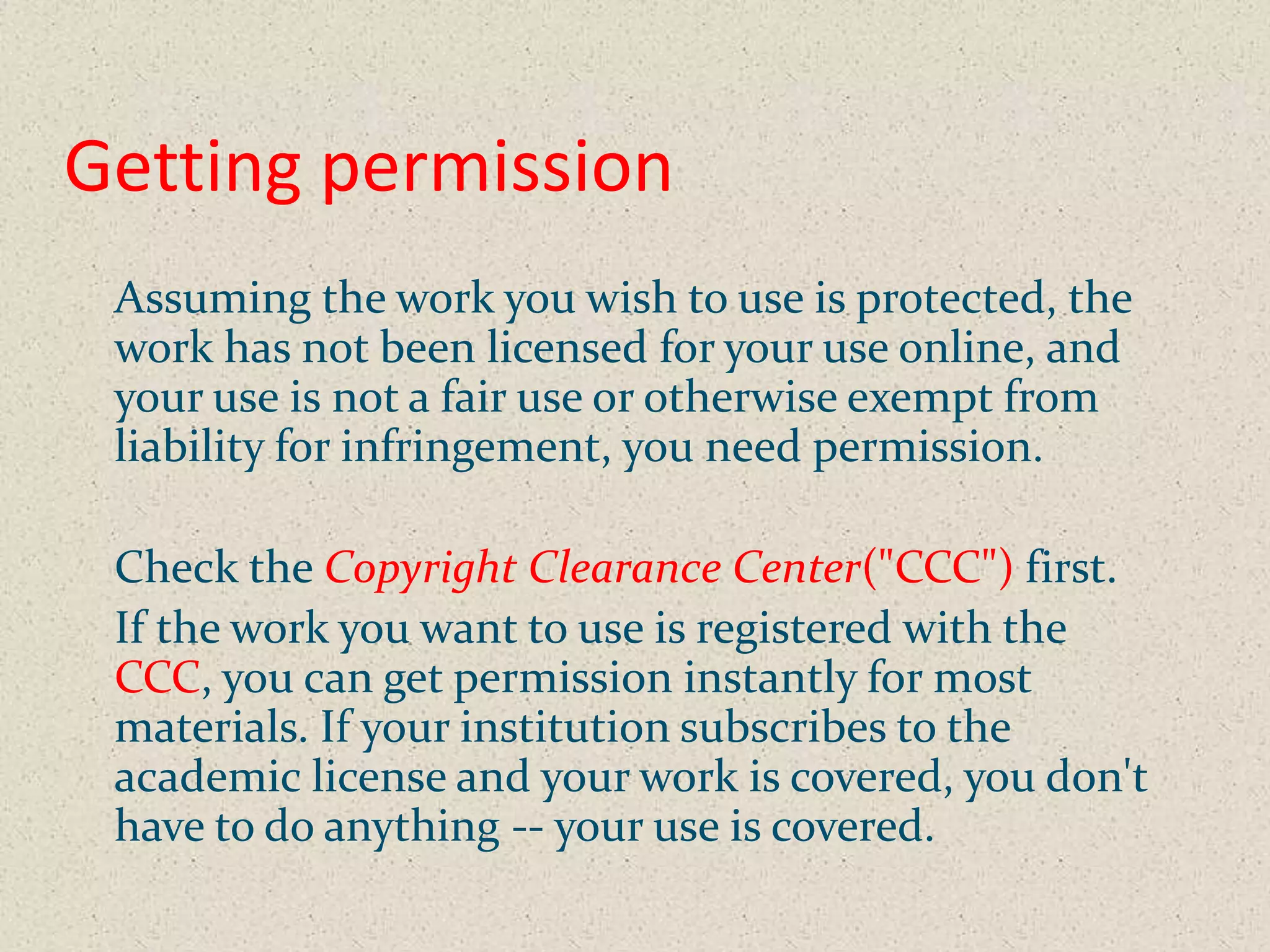 Getting permission
 Assuming the work you wish to use is protected, the
 work has not been licensed for your use online, and
 your use is not a fair use or otherwise exempt from
 liability for infringement, you need permission.

 Check the Copyright Clearance Center("CCC") first.
 If the work you want to use is registered with the
 CCC, you can get permission instantly for most
 materials. If your institution subscribes to the
 academic license and your work is covered, you don't
 have to do anything -- your use is covered.
 