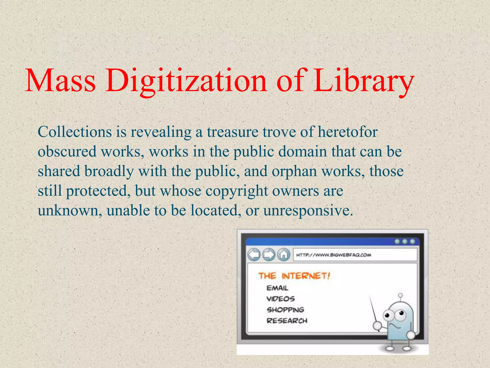 Mass Digitization of Library
Collections is revealing a treasure trove of heretofor
obscured works, works in the public domain that can be
shared broadly with the public, and orphan works, those
still protected, but whose copyright owners are
unknown, unable to be located, or unresponsive.
 