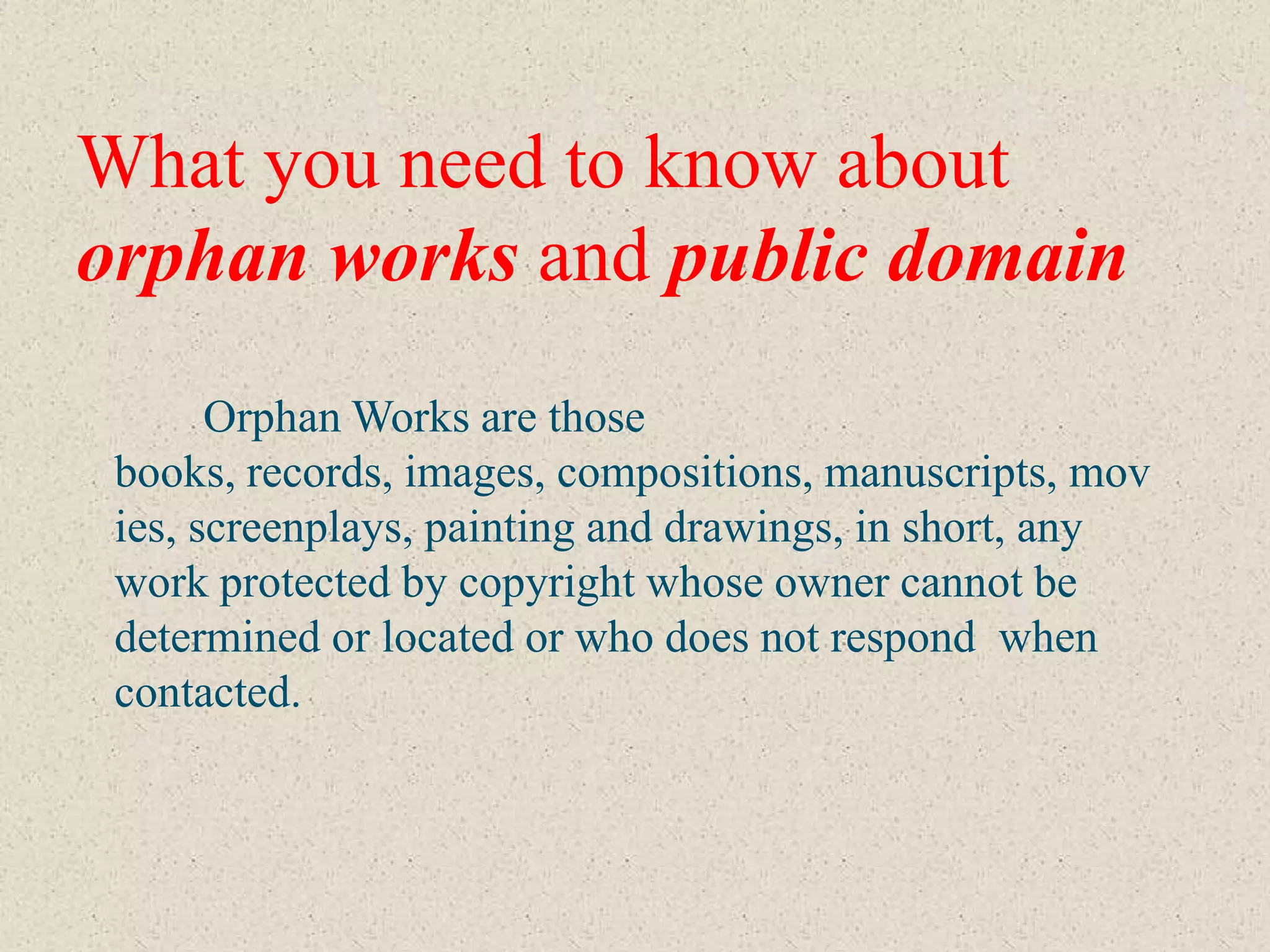 What you need to know about
orphan works and public domain
       Orphan Works are those
 books, records, images, compositions, manuscripts, mov
 ies, screenplays, painting and drawings, in short, any
 work protected by copyright whose owner cannot be
 determined or located or who does not respond when
 contacted.
 