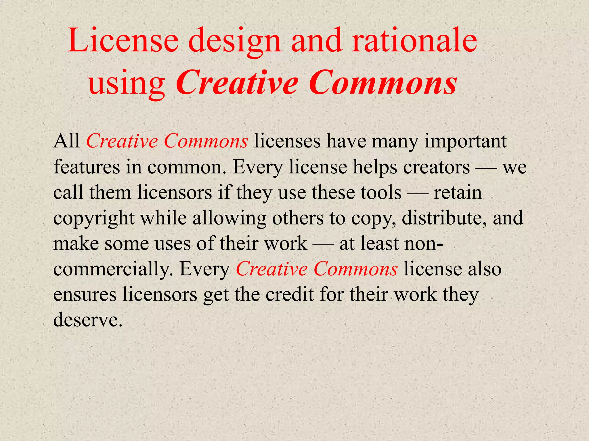 License design and rationale
  using Creative Commons
All Creative Commons licenses have many important
features in common. Every license helps creators — we
call them licensors if they use these tools — retain
copyright while allowing others to copy, distribute, and
make some uses of their work — at least non-
commercially. Every Creative Commons license also
ensures licensors get the credit for their work they
deserve.
 