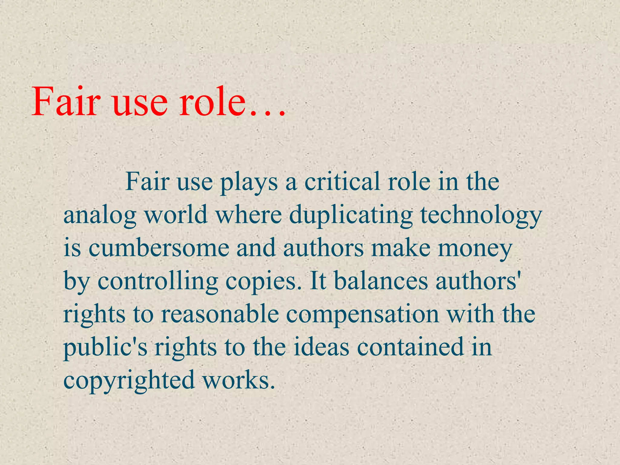 Fair use role…
       Fair use plays a critical role in the
 analog world where duplicating technology
 is cumbersome and authors make money
 by controlling copies. It balances authors'
 rights to reasonable compensation with the
 public's rights to the ideas contained in
 copyrighted works.
 