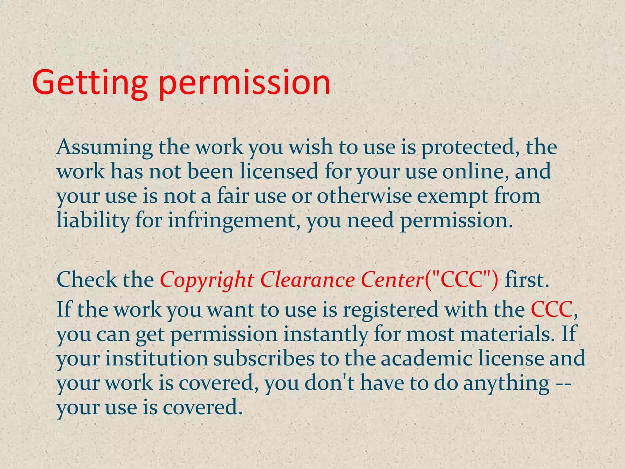 Getting permission
 Assuming the work you wish to use is protected, the
 work has not been licensed for your use online, and
 your use is not a fair use or otherwise exempt from
 liability for infringement, you need permission.

 Check the Copyright Clearance Center("CCC") first.
 If the work you want to use is registered with the CCC,
 you can get permission instantly for most materials. If
 your institution subscribes to the academic license and
 your work is covered, you don't have to do anything --
 your use is covered.
 