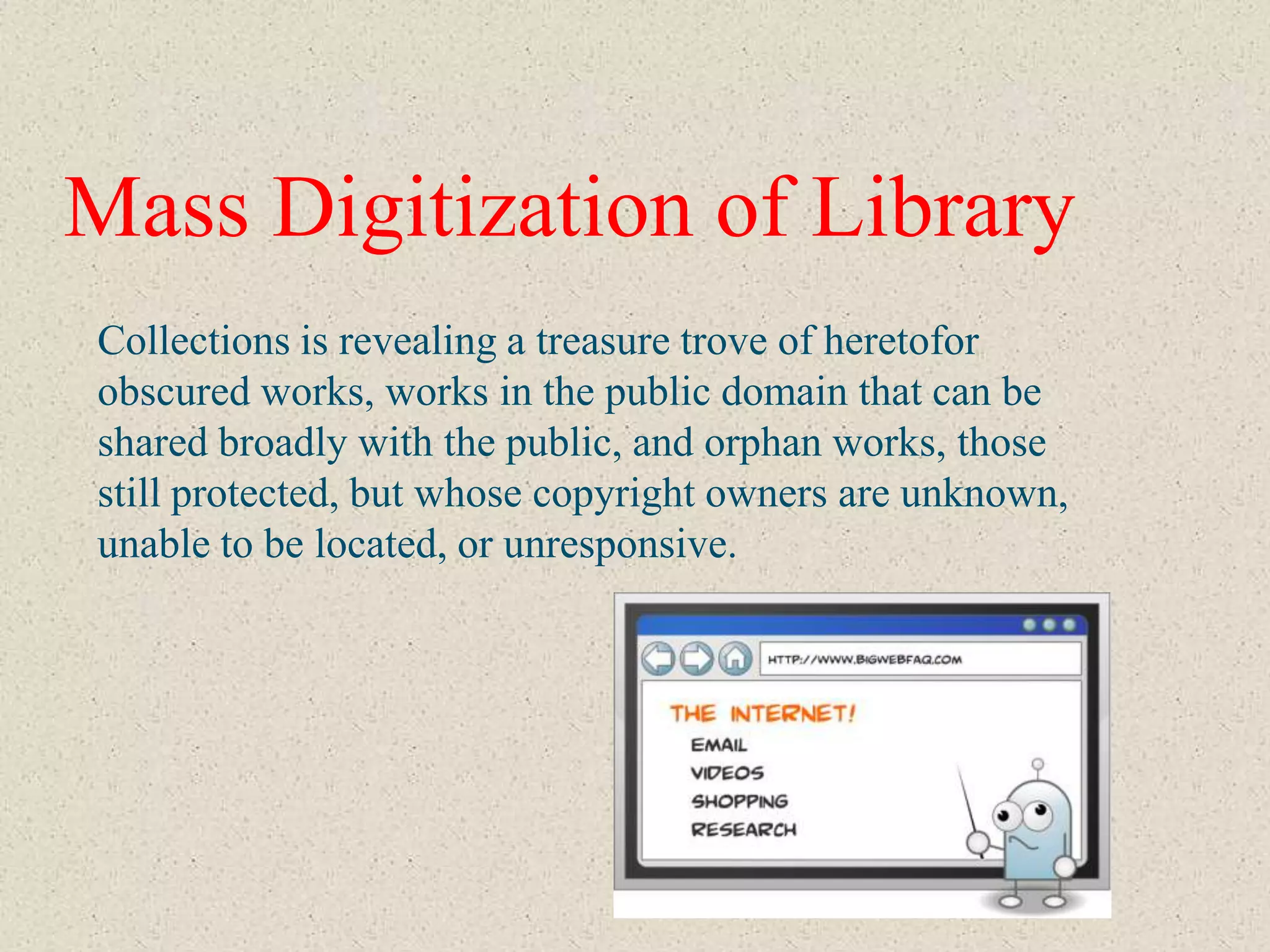 Mass Digitization of Library
Collections is revealing a treasure trove of heretofor
obscured works, works in the public domain that can be
shared broadly with the public, and orphan works, those
still protected, but whose copyright owners are unknown,
unable to be located, or unresponsive.
 