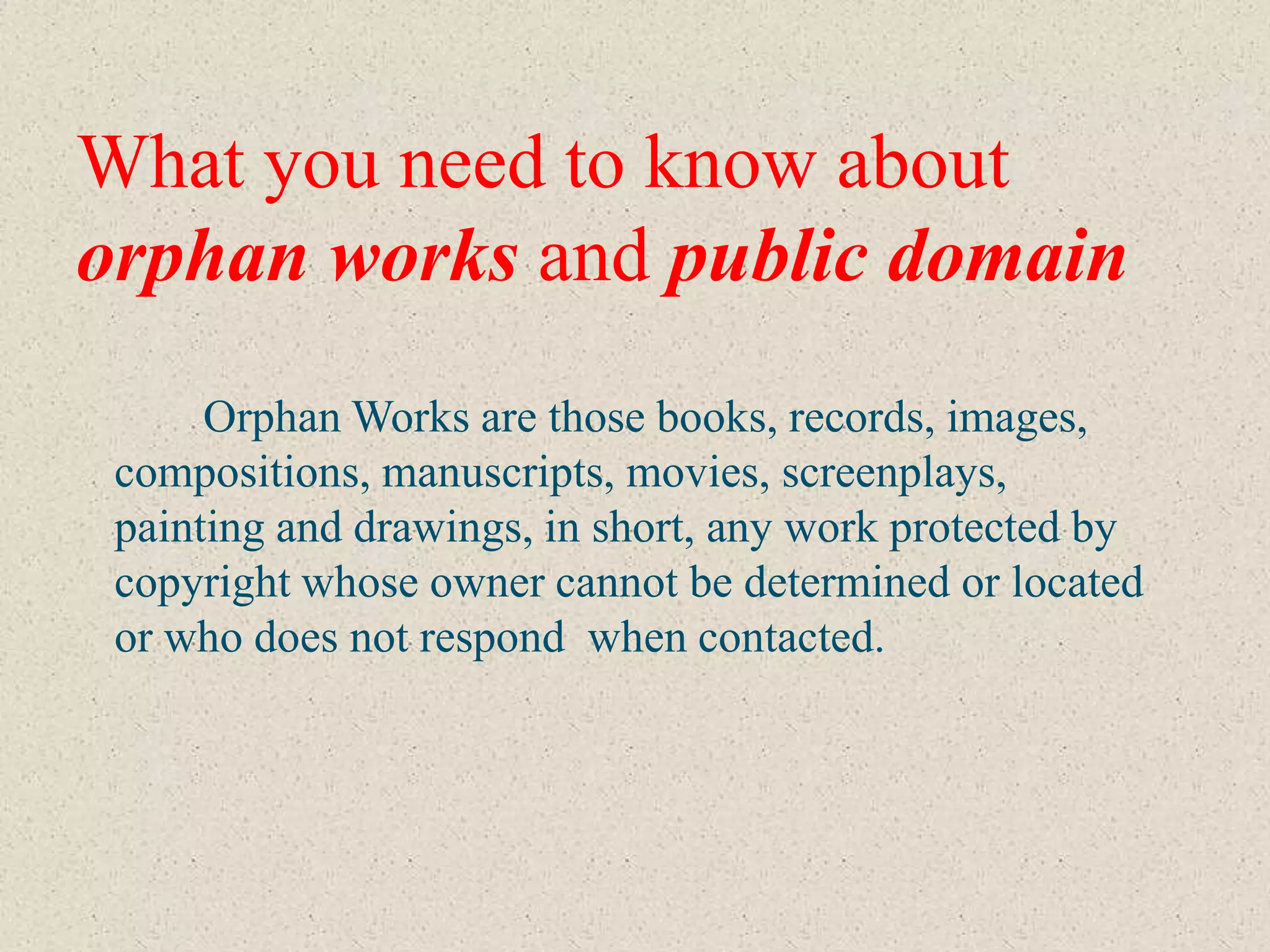 What you need to know about
orphan works and public domain
      Orphan Works are those books, records, images,
 compositions, manuscripts, movies, screenplays,
 painting and drawings, in short, any work protected by
 copyright whose owner cannot be determined or located
 or who does not respond when contacted.
 