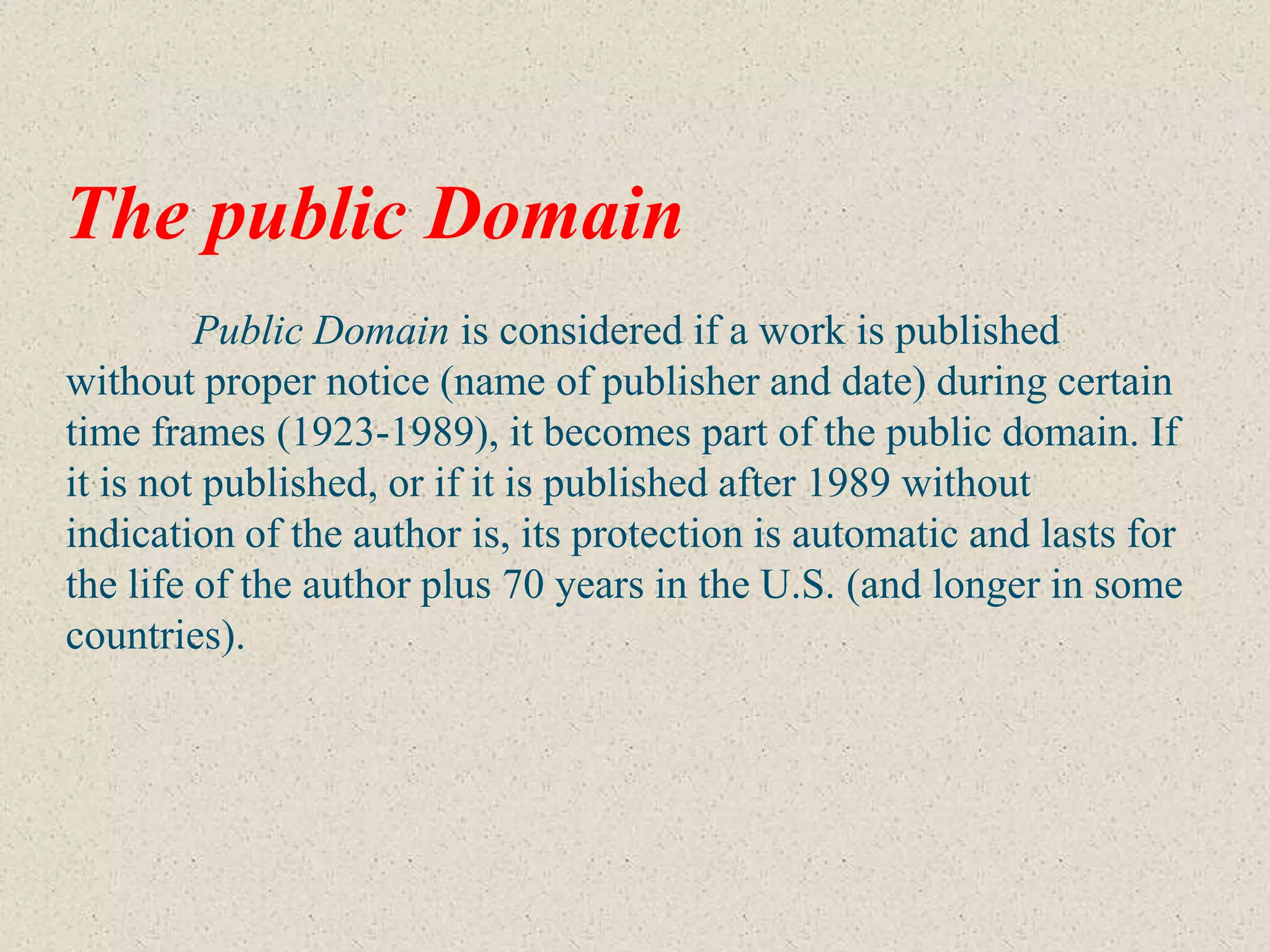 The public Domain
         Public Domain is considered if a work is published
without proper notice (name of publisher and date) during certain
time frames (1923-1989), it becomes part of the public domain. If
it is not published, or if it is published after 1989 without
indication of the author is, its protection is automatic and lasts for
the life of the author plus 70 years in the U.S. (and longer in some
countries).
 