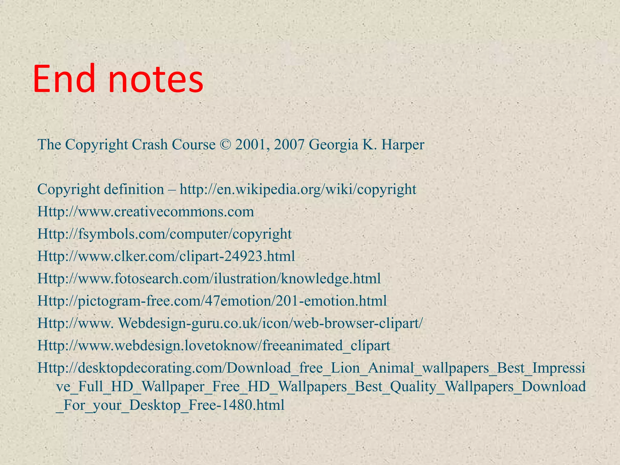 End notes
The Copyright Crash Course © 2001, 2007 Georgia K. Harper

Copyright definition – http://en.wikipedia.org/wiki/copyright
Http://www.creativecommons.com
Http://fsymbols.com/computer/copyright
Http://www.clker.com/clipart-24923.html
Http://www.fotosearch.com/ilustration/knowledge.html
Http://pictogram-free.com/47emotion/201-emotion.html
Http://www. Webdesign-guru.co.uk/icon/web-browser-clipart/
Http://www.webdesign.lovetoknow/freeanimated_clipart
Http://desktopdecorating.com/Download_free_Lion_Animal_wallpapers_Best_Impressi
   ve_Full_HD_Wallpaper_Free_HD_Wallpapers_Best_Quality_Wallpapers_Download
   _For_your_Desktop_Free-1480.html
 