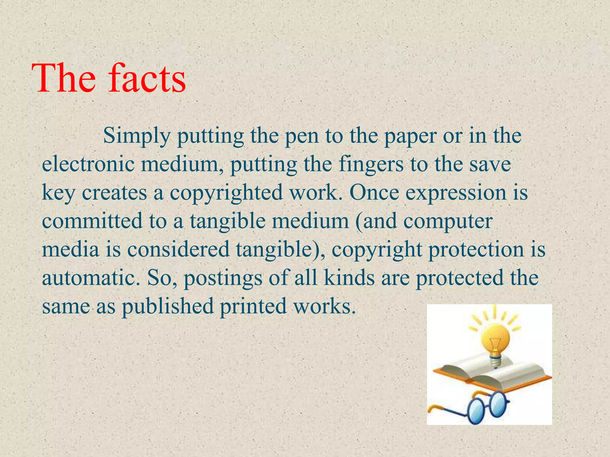 The facts
       Simply putting the pen to the paper or in the
electronic medium, putting the fingers to the save
key creates a copyrighted work. Once expression is
committed to a tangible medium (and computer
media is considered tangible), copyright protection is
automatic. So, postings of all kinds are protected the
same as published printed works.
 
