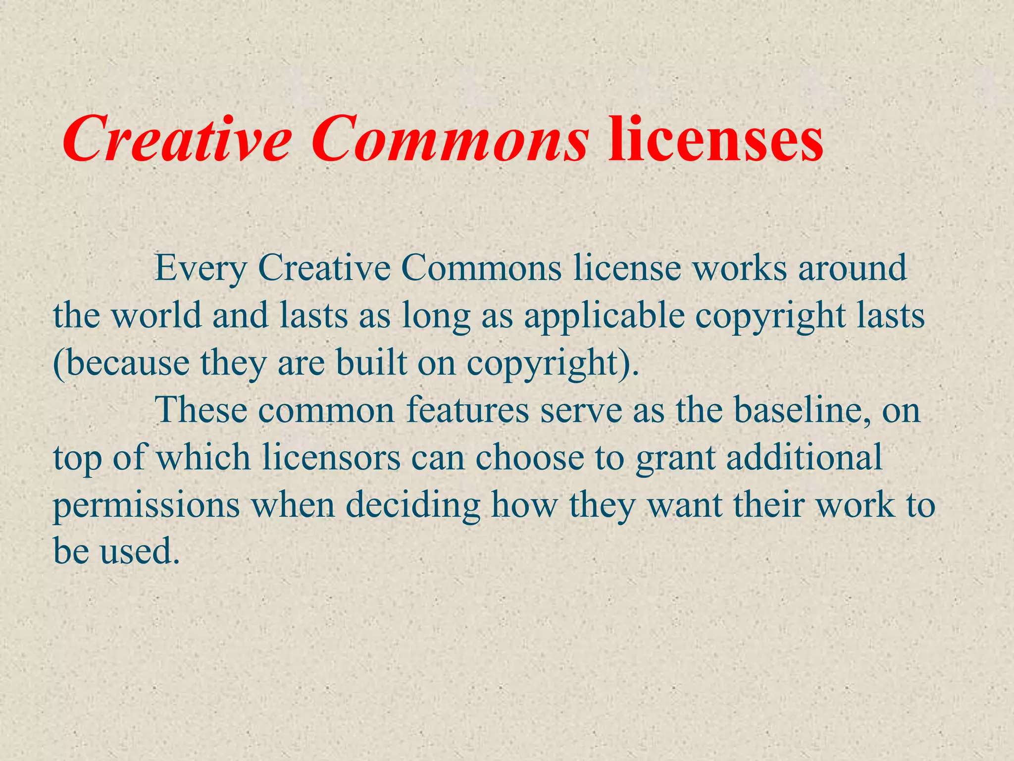 Creative Commons licenses
       Every Creative Commons license works around
the world and lasts as long as applicable copyright lasts
(because they are built on copyright).
       These common features serve as the baseline, on
top of which licensors can choose to grant additional
permissions when deciding how they want their work to
be used.
 